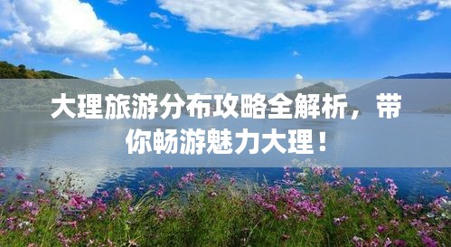 大理旅游分布攻略全解析，带你畅游魅力大理！